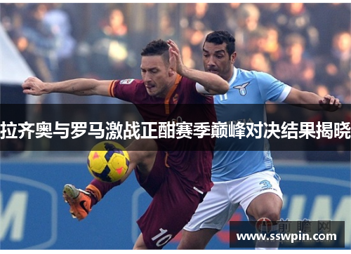 拉齐奥与罗马激战正酣赛季巅峰对决结果揭晓