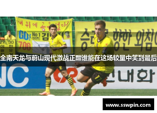 全南天龙与蔚山现代激战正酣谁能在这场较量中笑到最后